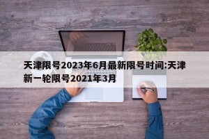 天津限号2023年6月最新限号时间:天津新一轮限号2021年3月