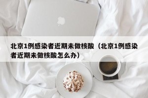 北京1例感染者近期未做核酸（北京1例感染者近期未做核酸怎么办）
