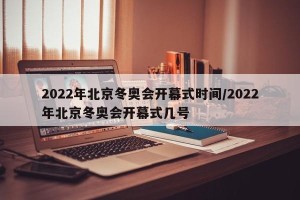 2022年北京冬奥会开幕式时间/2022年北京冬奥会开幕式几号