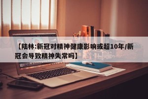 【陆林:新冠对精神健康影响或超10年/新冠会导致精神失常吗】