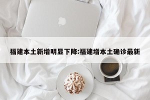 福建本土新增明显下降:福建增本土确诊最新