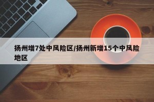 扬州增7处中风险区/扬州新增15个中风险地区