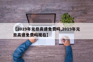 【2019年元旦高速免费吗,2019年元旦高速免费吗现在】