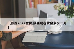 【陕西2022金价,陕西现在黄金多少一克】