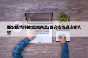 西安疫情传播:匪夷所思/西安疫情感染者轨迹
