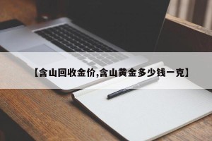 【含山回收金价,含山黄金多少钱一克】