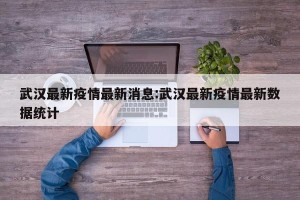 武汉最新疫情最新消息:武汉最新疫情最新数据统计