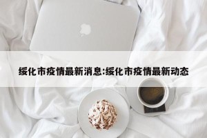 绥化市疫情最新消息:绥化市疫情最新动态