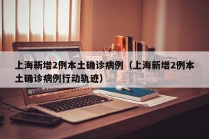 上海新增2例本土确诊病例（上海新增2例本土确诊病例行动轨迹）