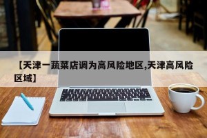 【天津一蔬菜店调为高风险地区,天津高风险区域】