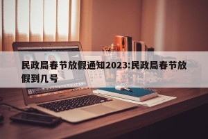 民政局春节放假通知2023:民政局春节放假到几号