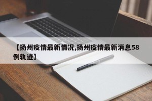 【扬州疫情最新情况,扬州疫情最新消息58例轨迹】
