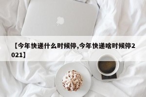 【今年快递什么时候停,今年快递啥时候停2021】