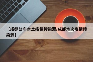 【成都公布本土疫情传染源/成都本次疫情传染源】