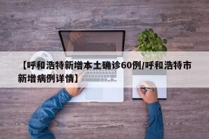 【呼和浩特新增本土确诊60例/呼和浩特市新增病例详情】
