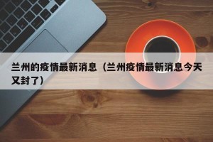 兰州的疫情最新消息（兰州疫情最新消息今天又封了）