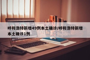 呼和浩特新增49例本土确诊/呼和浩特新增本土确诊1例