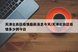 天津北辰区疫情最新消息今天/天津北辰区疫情多少例今日