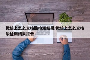 微信上怎么查核酸检测结果/微信上怎么查核酸检测结果报告