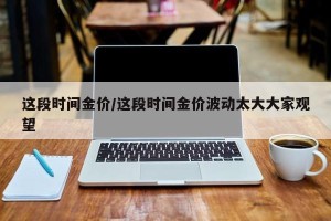 这段时间金价/这段时间金价波动太大大家观望