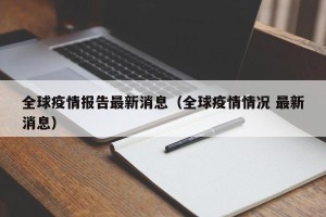 全球疫情报告最新消息（全球疫情情况 最新消息）