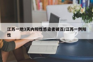 江苏一地3天内阳性感染者破百/江苏一例阳性