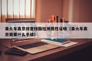 乘火车离京将查核酸检测阴性证明（乘火车离京需要什么手续）