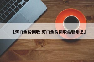【河口金价回收,河口金价回收最新消息】