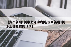 【贵州新增1例本土确诊病例/贵州新增1例本土确诊病例详情】