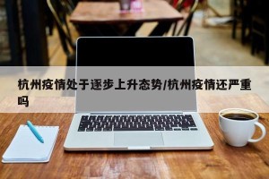 杭州疫情处于逐步上升态势/杭州疫情还严重吗
