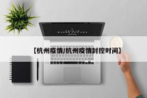 【杭州疫情/杭州疫情封控时间】