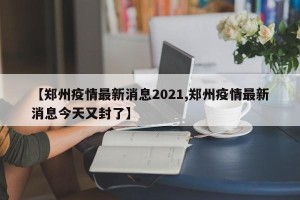 【郑州疫情最新消息2021,郑州疫情最新消息今天又封了】