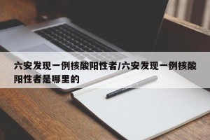 六安发现一例核酸阳性者/六安发现一例核酸阳性者是哪里的