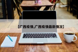 【广西疫情,广西疫情最新情况】