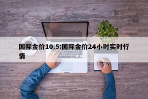 国际金价10.5:国际金价24小时实时行情