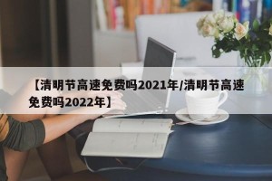 【清明节高速免费吗2021年/清明节高速免费吗2022年】