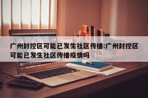 广州封控区可能已发生社区传播:广州封控区可能已发生社区传播疫情吗
