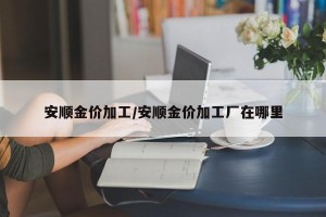 安顺金价加工/安顺金价加工厂在哪里