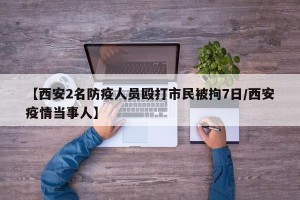 【西安2名防疫人员殴打市民被拘7日/西安疫情当事人】