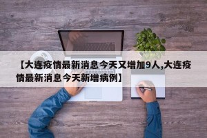 【大连疫情最新消息今天又增加9人,大连疫情最新消息今天新增病例】