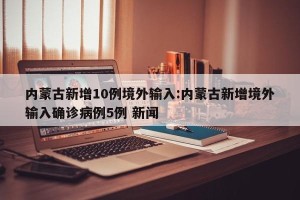 内蒙古新增10例境外输入:内蒙古新增境外输入确诊病例5例 新闻