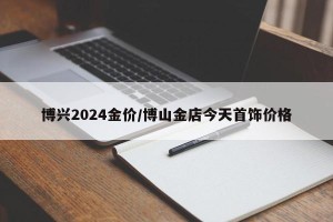 博兴2024金价/博山金店今天首饰价格