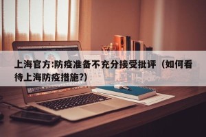 上海官方:防疫准备不充分接受批评（如何看待上海防疫措施?）