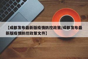 【成都发布最新版疫情防控政策/成都发布最新版疫情防控政策文件】