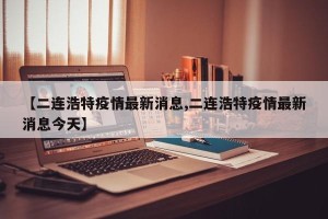【二连浩特疫情最新消息,二连浩特疫情最新消息今天】