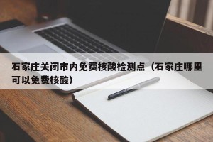 石家庄关闭市内免费核酸检测点（石家庄哪里可以免费核酸）