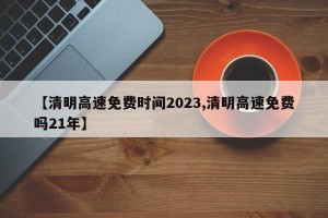 【清明高速免费时间2023,清明高速免费吗21年】