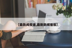 【最新闻报道,最新新闻播报】