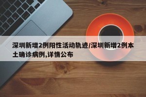 深圳新增2例阳性活动轨迹/深圳新增2例本土确诊病例,详情公布