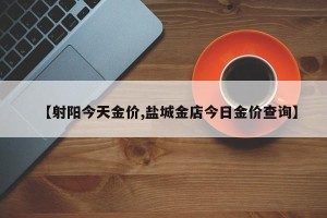 【射阳今天金价,盐城金店今日金价查询】